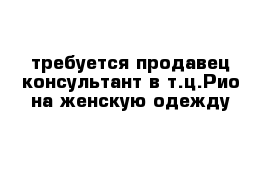 требуется продавец-консультант в т.ц.Рио на женскую одежду